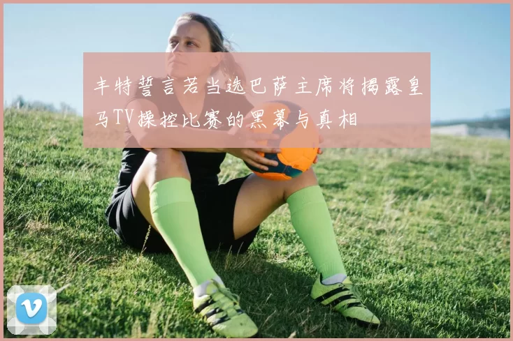 丰特誓言若当选巴萨主席将揭露皇马TV操控比赛的黑幕与真相