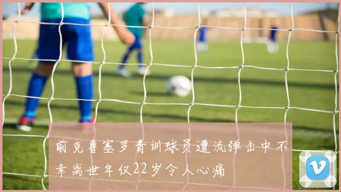 前克鲁塞罗青训球员遭流弹击中不幸离世年仅22岁令人心痛
