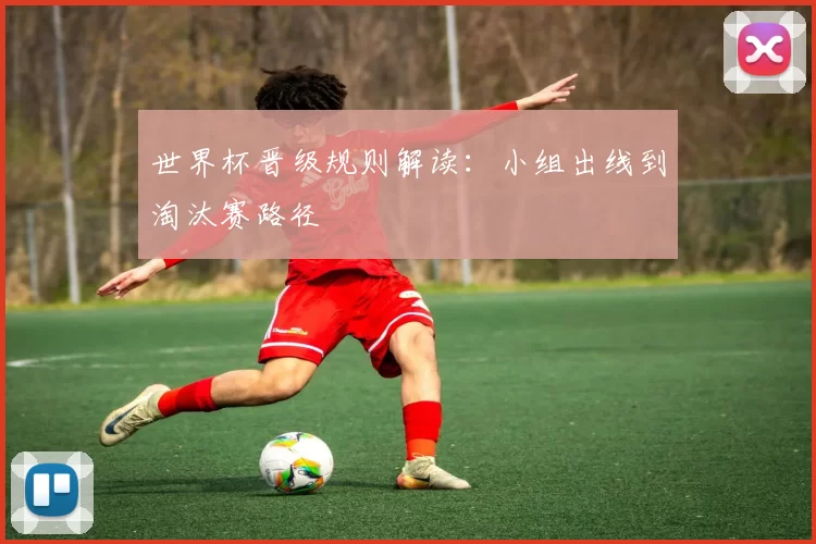 世界杯晋级规则解读:小组出线到淘汰赛路径
