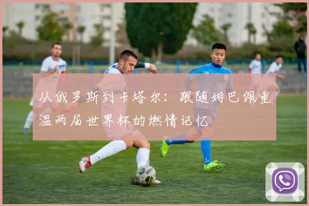 从俄罗斯到卡塔尔:跟随姆巴佩重温两届世界杯的燃情记忆