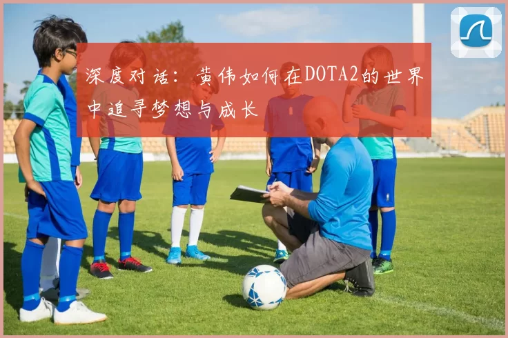 深度对话:黄伟如何在DOTA2的世界中追寻梦想与成长