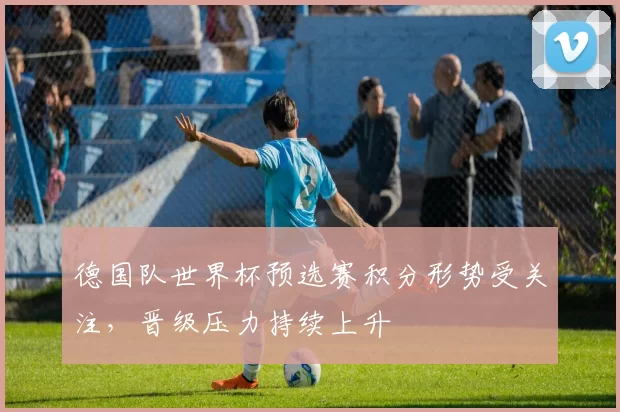 德国队世界杯预选赛积分形势受关注,晋级压力持续上升