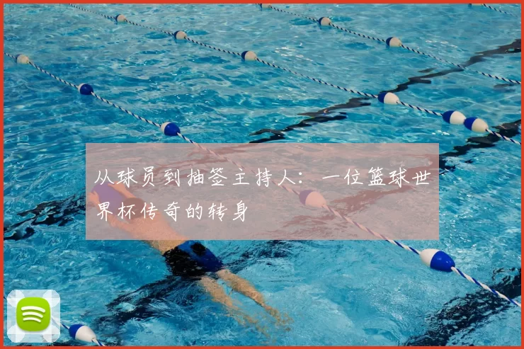 从球员到抽签主持人：一位篮球世界杯传奇的转身