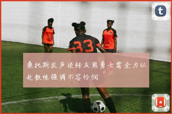 桑托斯发声逆转灰熊勇士需全力以赴教练强调不容怜悯