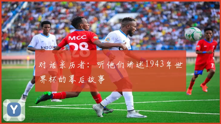 对话亲历者:听他们讲述1943年世界杯的幕后故事