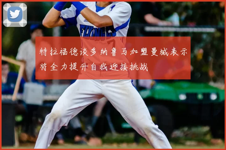 特拉福德谈多纳鲁马加盟曼城表示将全力提升自我迎接挑战