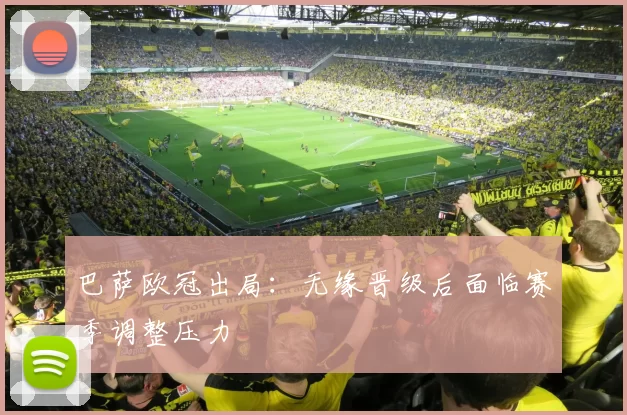 巴萨欧冠出局:无缘晋级后面临赛季调整压力