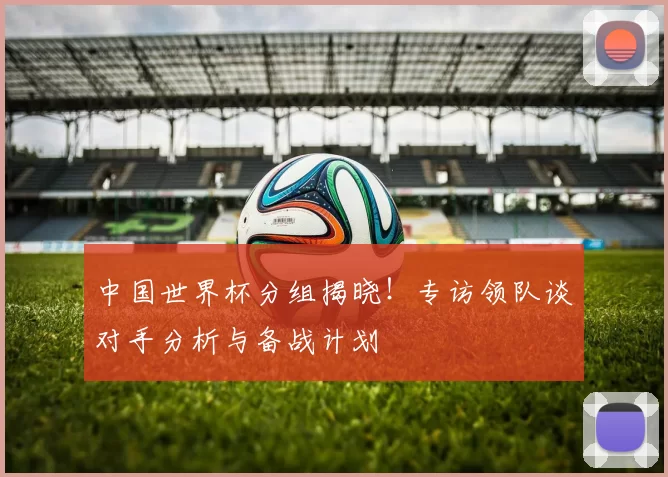 中国世界杯分组揭晓!专访领队谈对手分析与备战计划