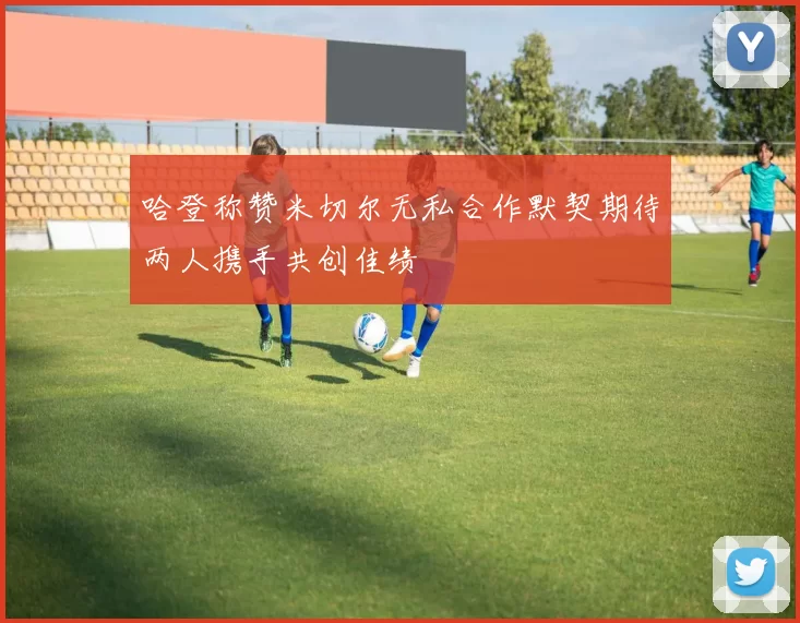 哈登称赞米切尔无私合作默契期待两人携手共创佳绩