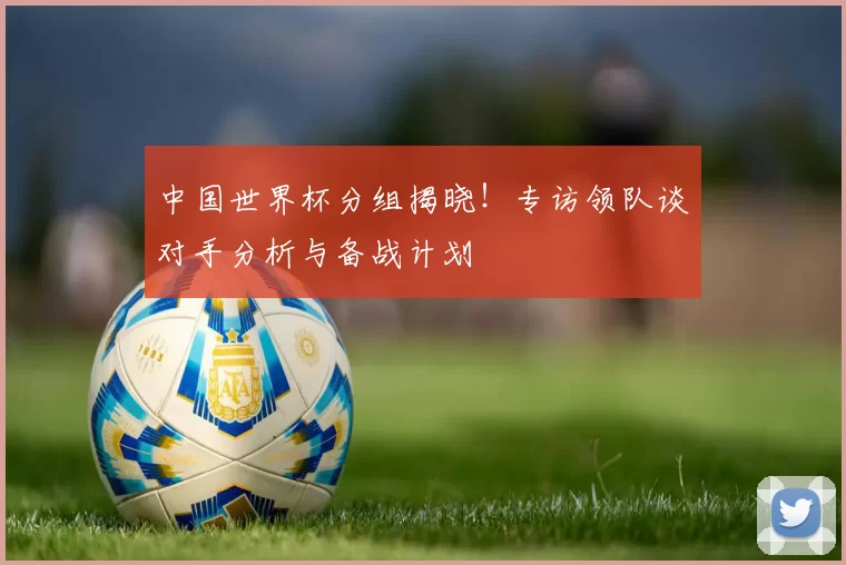 中国世界杯分组揭晓!专访领队谈对手分析与备战计划