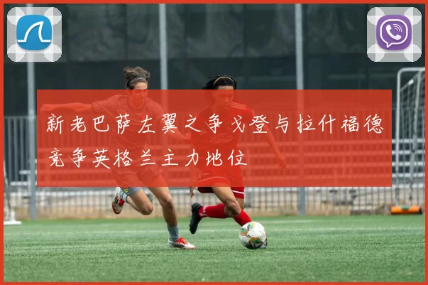 新老巴萨左翼之争戈登与拉什福德竞争英格兰主力地位