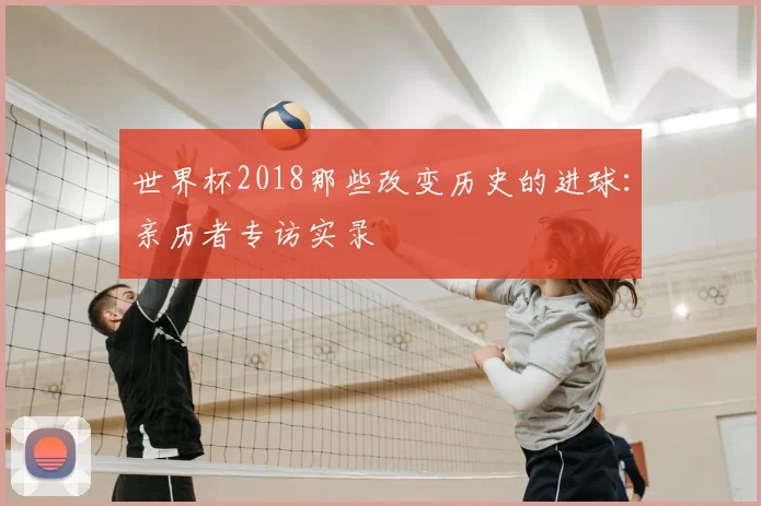 世界杯2018那些改变历史的进球:亲历者专访实录
