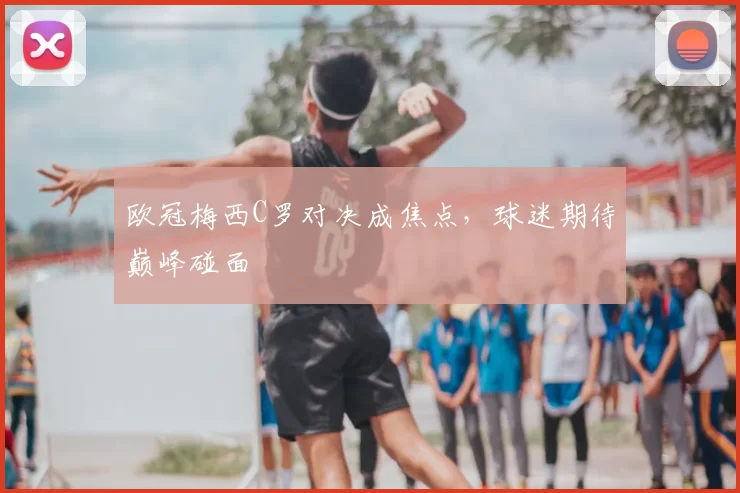 欧冠梅西C罗对决成焦点,球迷期待巅峰碰面
