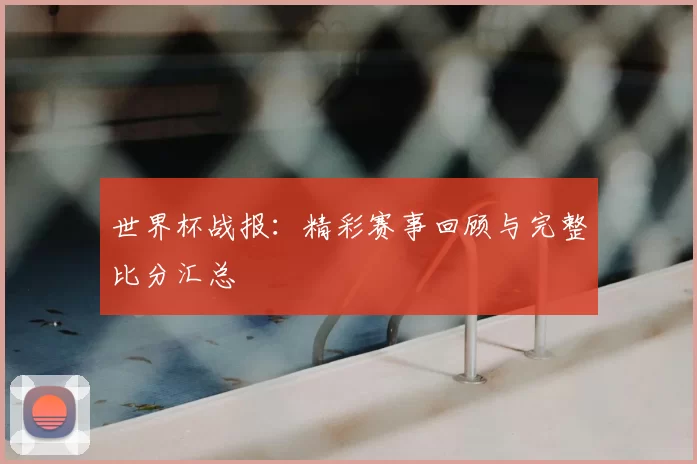 世界杯战报:精彩赛事回顾与完整比分汇总