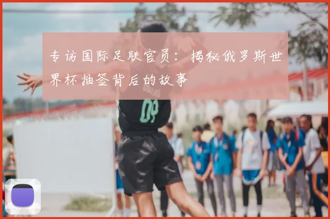 专访国际足联官员：揭秘俄罗斯世界杯抽签背后的故事