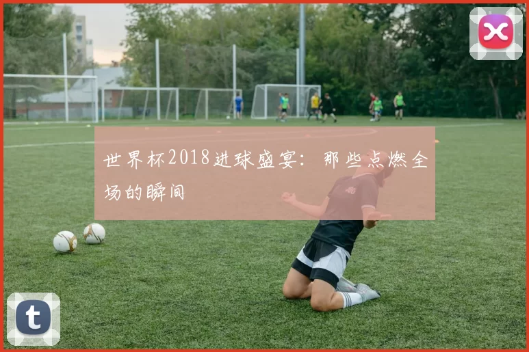 世界杯2018进球盛宴：那些点燃全场的瞬间