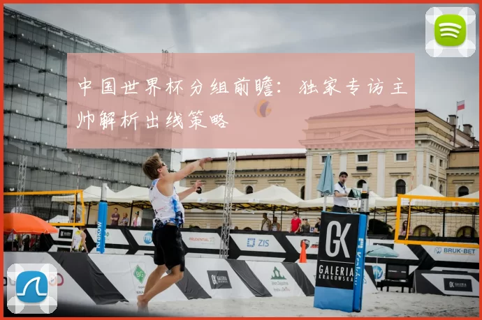 中国世界杯分组前瞻:独家专访主帅解析出线策略