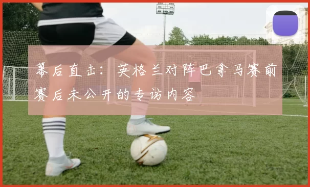 幕后直击:英格兰对阵巴拿马赛前赛后未公开的专访内容