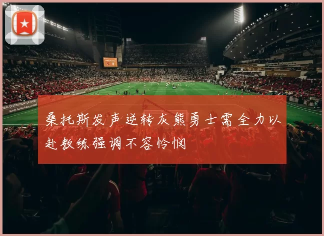 桑托斯发声逆转灰熊勇士需全力以赴教练强调不容怜悯