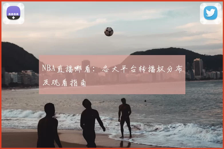 NBA直播哪看:各大平台转播权分布及观看指南