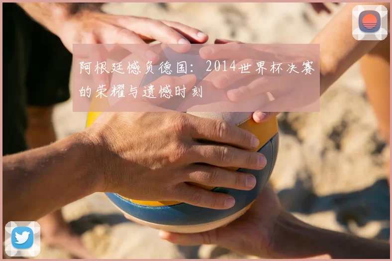 阿根廷憾负德国：2014世界杯决赛的荣耀与遗憾时刻