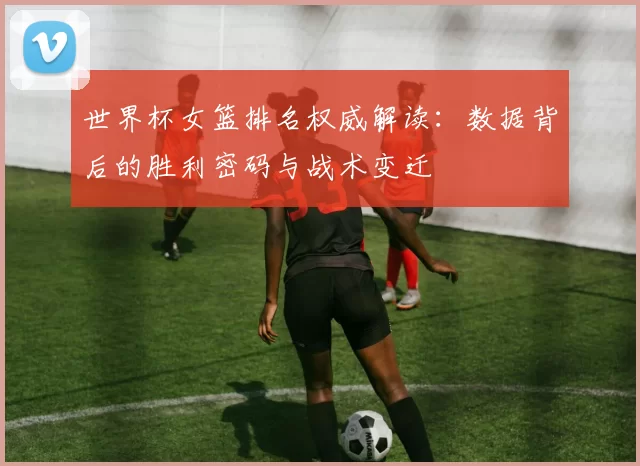 世界杯女篮排名权威解读：数据背后的胜利密码与战术变迁