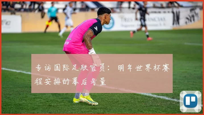 专访国际足联官员:明年世界杯赛程安排的幕后考量