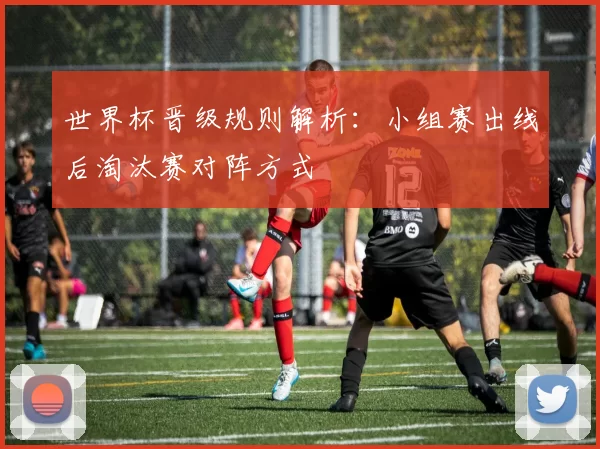 世界杯晋级规则解析：小组赛出线后淘汰赛对阵方式