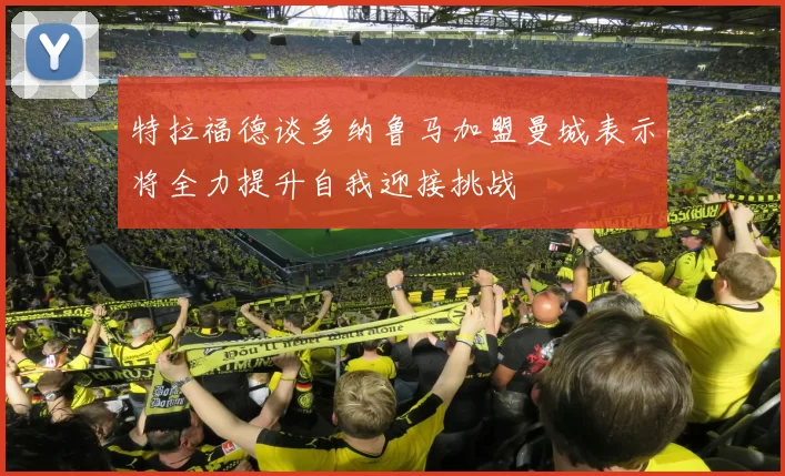 特拉福德谈多纳鲁马加盟曼城表示将全力提升自我迎接挑战