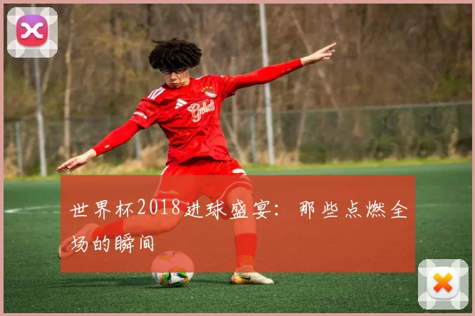 世界杯2018进球盛宴:那些点燃全场的瞬间