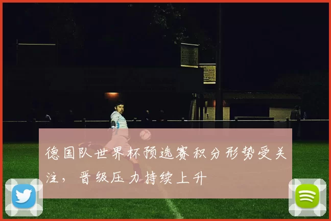 德国队世界杯预选赛积分形势受关注,晋级压力持续上升