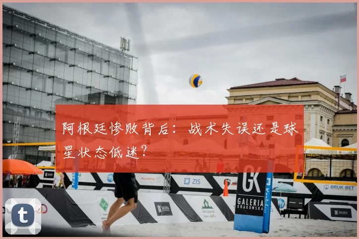 阿根廷惨败背后：战术失误还是球星状态低迷？