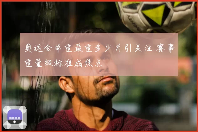 奥运会举重最重多少斤引关注 赛事重量级标准成焦点