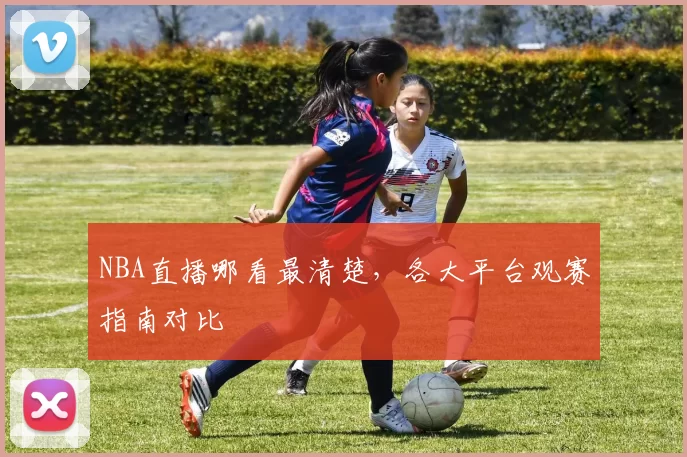 NBA直播哪看最清楚，各大平台观赛指南对比