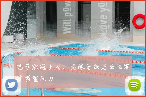巴萨欧冠出局:无缘晋级后面临赛季调整压力