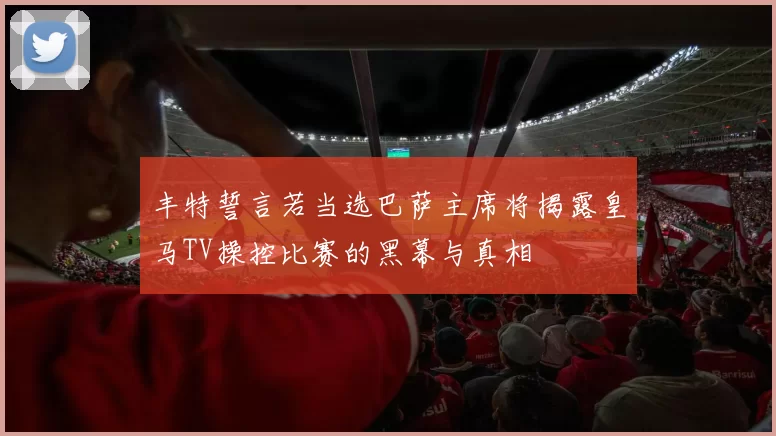丰特誓言若当选巴萨主席将揭露皇马TV操控比赛的黑幕与真相