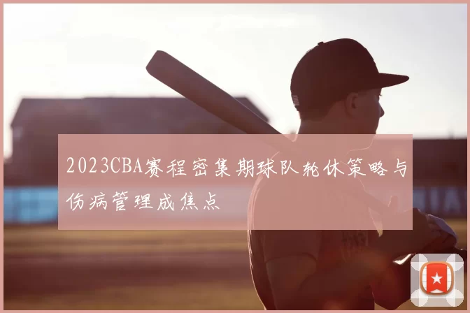 2023CBA赛程密集期球队轮休策略与伤病管理成焦点