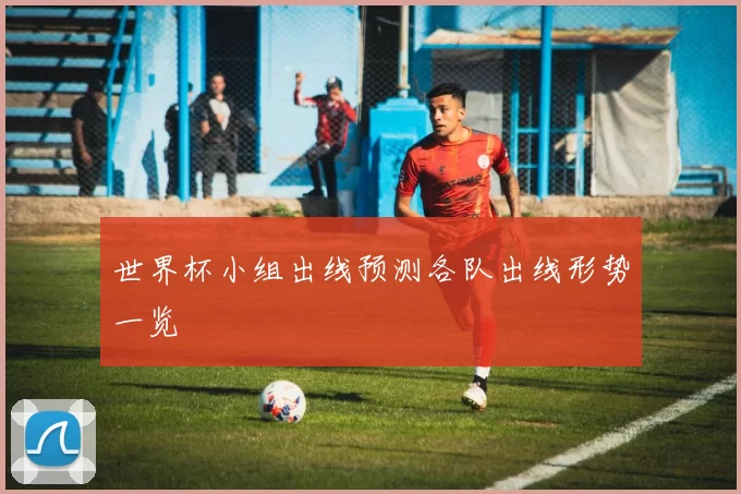 世界杯小组出线预测各队出线形势一览
