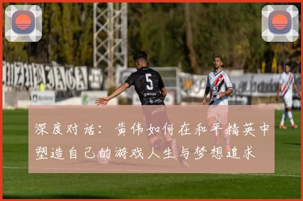 深度对话:黄伟如何在和平精英中塑造自己的游戏人生与梦想追求