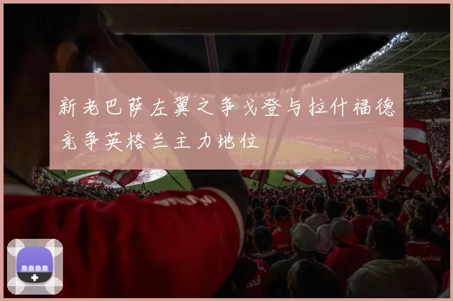 新老巴萨左翼之争戈登与拉什福德竞争英格兰主力地位
