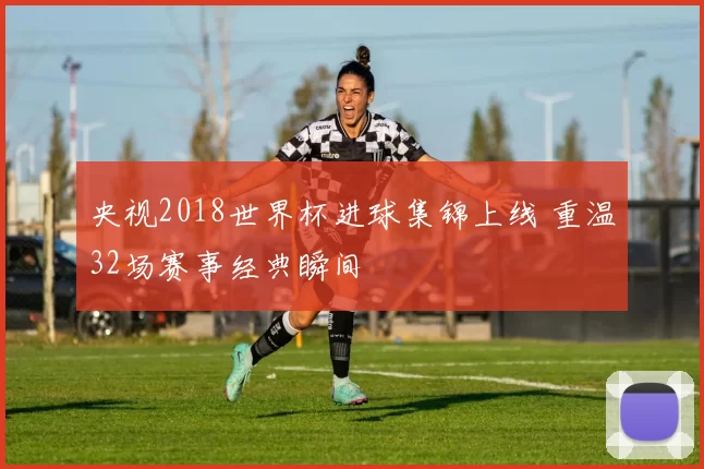 央视2018世界杯进球集锦上线 重温32场赛事经典瞬间