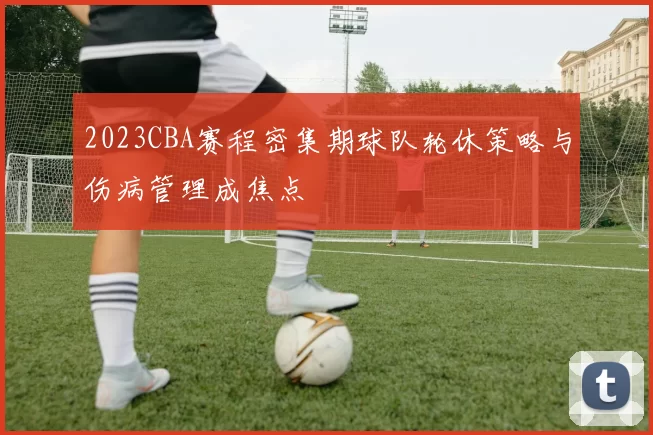 2023CBA赛程密集期球队轮休策略与伤病管理成焦点