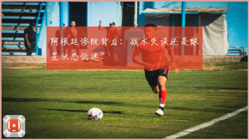 阿根廷惨败背后：战术失误还是球星状态低迷？